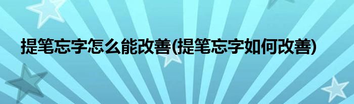 提筆忘字怎么能改善(提筆忘字如何改善)