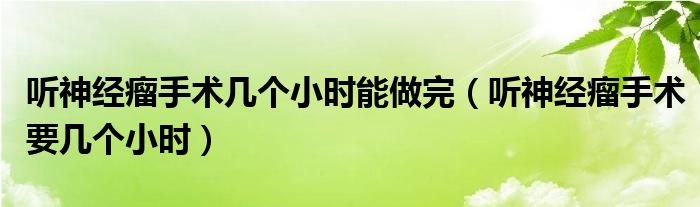 聽神經(jīng)瘤手術(shù)幾個(gè)小時(shí)能做完（聽神經(jīng)瘤手術(shù)要幾個(gè)小時(shí)）