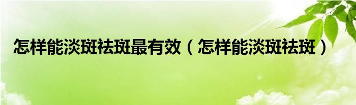 怎樣能淡斑祛斑最有效（怎樣能淡斑祛斑）