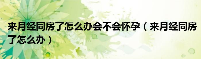 來(lái)月經(jīng)同房了怎么辦會(huì)不會(huì)懷孕（來(lái)月經(jīng)同房了怎么辦）