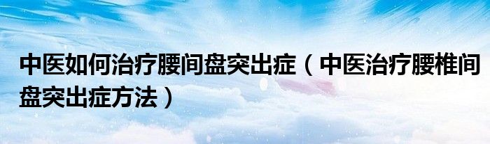 中醫(yī)如何治療腰間盤突出癥（中醫(yī)治療腰椎間盤突出癥方法）