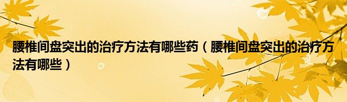 腰椎間盤突出的治療方法有哪些藥（腰椎間盤突出的治療方法有哪些）