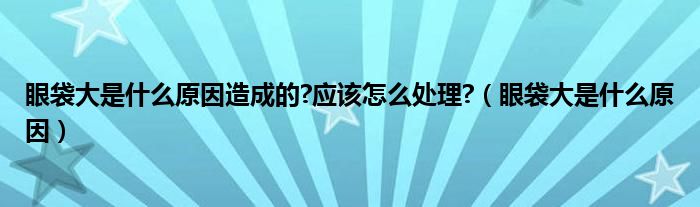 眼袋大是什么原因造成的?應(yīng)該怎么處理?（眼袋大是什么原因）