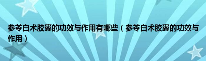 參苓白術膠囊的功效與作用有哪些（參苓白術膠囊的功效與作用）