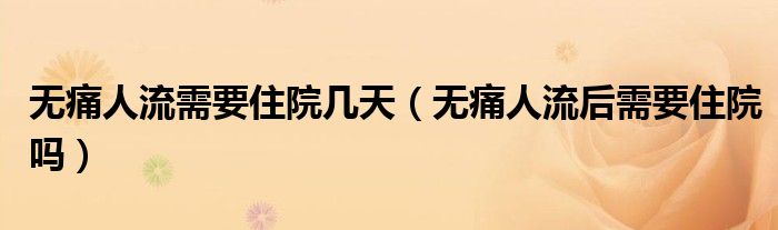 無痛人流需要住院幾天（無痛人流后需要住院嗎）