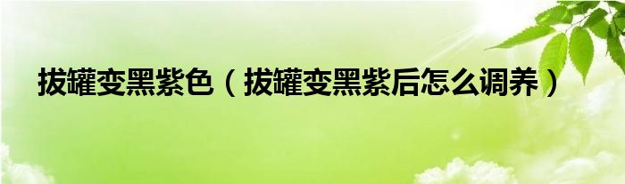 拔罐變黑紫色（拔罐變黑紫后怎么調養(yǎng)）