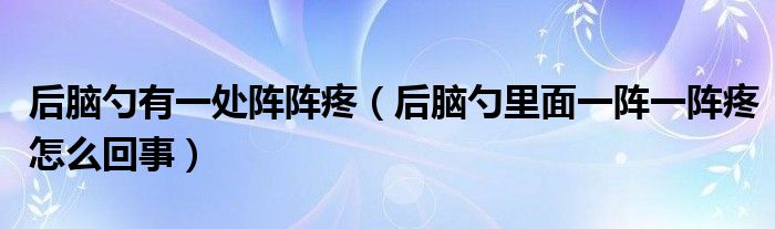 后腦勺有一處陣陣疼（后腦勺里面一陣一陣疼怎么回事）