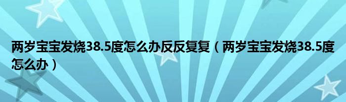 兩歲寶寶發(fā)燒38.5度怎么辦反反復(fù)復(fù)（兩歲寶寶發(fā)燒38.5度怎么辦）