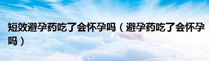 短效避孕藥吃了會懷孕嗎（避孕藥吃了會懷孕嗎）