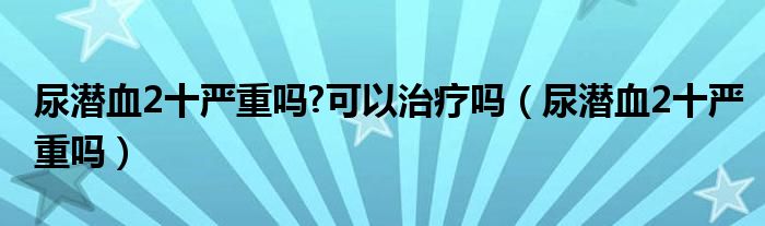 尿潛血2十嚴(yán)重嗎?可以治療嗎（尿潛血2十嚴(yán)重嗎）