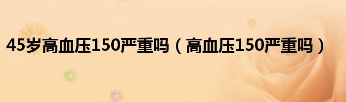 45歲高血壓150嚴(yán)重嗎（高血壓150嚴(yán)重嗎）