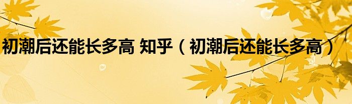 初潮后還能長多高 知乎（初潮后還能長多高）