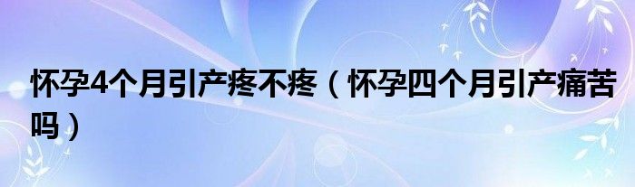 懷孕4個(gè)月引產(chǎn)疼不疼（懷孕四個(gè)月引產(chǎn)痛苦嗎）