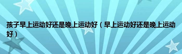 孩子早上運(yùn)動(dòng)好還是晚上運(yùn)動(dòng)好（早上運(yùn)動(dòng)好還是晚上運(yùn)動(dòng)好）