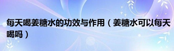 每天喝姜糖水的功效與作用（姜糖水可以每天喝嗎）