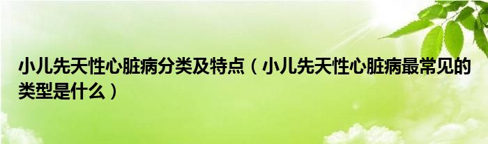 小兒先天性心臟病分類及特點(diǎn)（小兒先天性心臟病最常見的類型是什么）