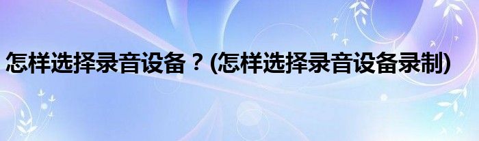 怎樣選擇錄音設(shè)備？(怎樣選擇錄音設(shè)備錄制)