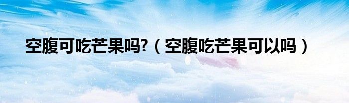 空腹可吃芒果嗎?（空腹吃芒果可以嗎）