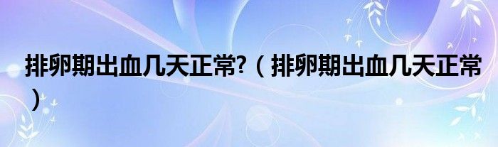 排卵期出血幾天正常?（排卵期出血幾天正常）