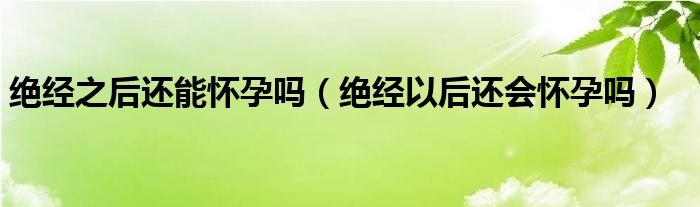 絕經(jīng)之后還能懷孕嗎（絕經(jīng)以后還會(huì)懷孕嗎）