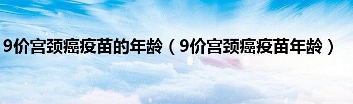 9價宮頸癌疫苗的年齡（9價宮頸癌疫苗年齡）