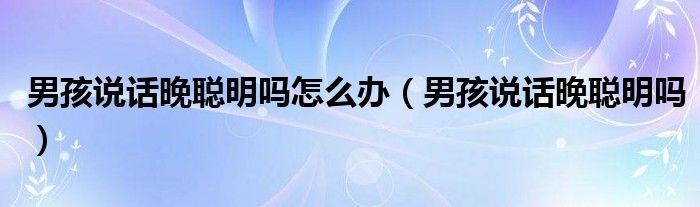 男孩說(shuō)話晚聰明嗎怎么辦（男孩說(shuō)話晚聰明嗎）