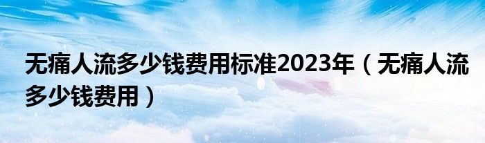 無(wú)痛人流多少錢費(fèi)用標(biāo)準(zhǔn)2023年（無(wú)痛人流多少錢費(fèi)用）