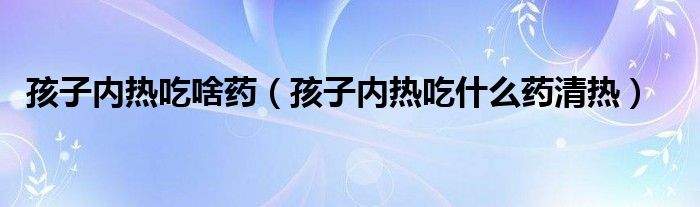 孩子內熱吃啥藥（孩子內熱吃什么藥清熱）