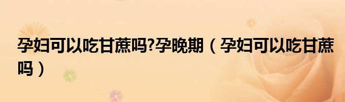 孕婦可以吃甘蔗嗎?孕晚期（孕婦可以吃甘蔗嗎）