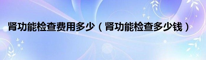 腎功能檢查費用多少（腎功能檢查多少錢）