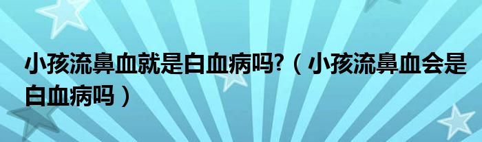 小孩流鼻血就是白血病嗎?（小孩流鼻血會是白血病嗎）