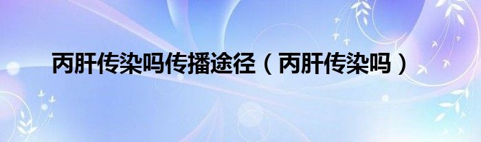 丙肝傳染嗎傳播途徑（丙肝傳染嗎）