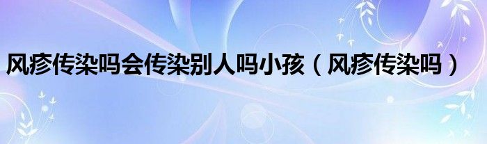 風(fēng)疹傳染嗎會傳染別人嗎小孩（風(fēng)疹傳染嗎）