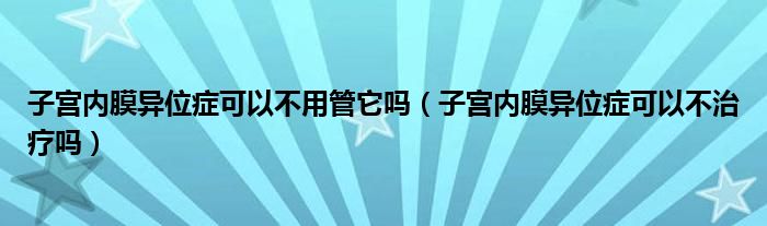 子宮內(nèi)膜異位癥可以不用管它嗎（子宮內(nèi)膜異位癥可以不治療嗎）