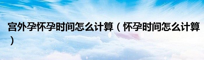 宮外孕懷孕時(shí)間怎么計(jì)算（懷孕時(shí)間怎么計(jì)算）