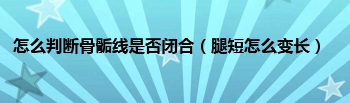 怎么判斷骨骺線是否閉合（腿短怎么變長）