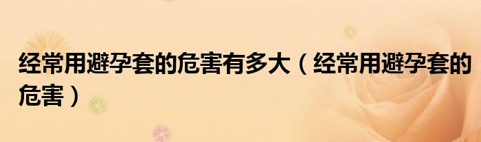 經(jīng)常用避孕套的危害有多大（經(jīng)常用避孕套的危害）