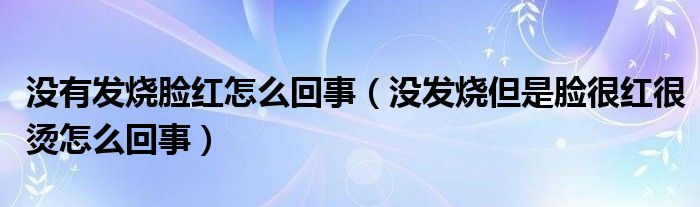 沒有發(fā)燒臉紅怎么回事（沒發(fā)燒但是臉很紅很燙怎么回事）