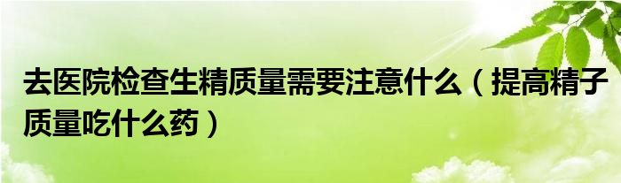 去醫(yī)院檢查生精質(zhì)量需要注意什么（提高精子質(zhì)量吃什么藥）