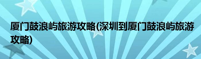 廈門鼓浪嶼旅游攻略(深圳到廈門鼓浪嶼旅游攻略)