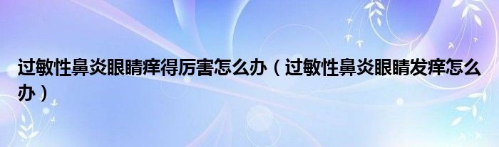 過敏性鼻炎眼睛癢得厲害怎么辦（過敏性鼻炎眼睛發(fā)癢怎么辦）