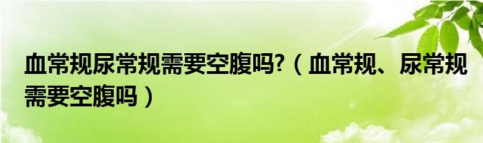 血常規(guī)尿常規(guī)需要空腹嗎?（血常規(guī)、尿常規(guī)需要空腹嗎）