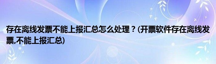 存在離線發(fā)票不能上報(bào)匯總怎么處理？(開票軟件存在離線發(fā)票,不能上報(bào)匯總)