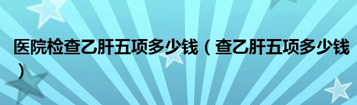 醫(yī)院檢查乙肝五項多少錢（查乙肝五項多少錢）