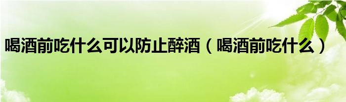 喝酒前吃什么可以防止醉酒（喝酒前吃什么）