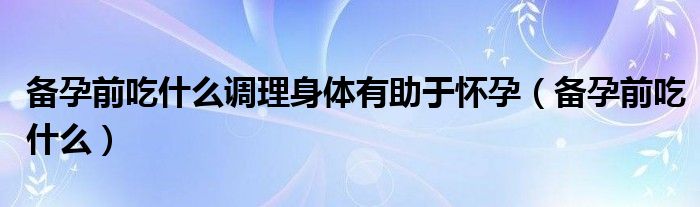 備孕前吃什么調(diào)理身體有助于懷孕（備孕前吃什么）