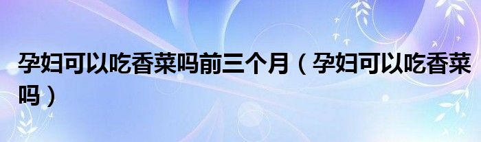 孕婦可以吃香菜嗎前三個(gè)月（孕婦可以吃香菜嗎）