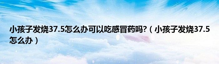 小孩子發(fā)燒37.5怎么辦可以吃感冒藥嗎?（小孩子發(fā)燒37.5怎么辦）