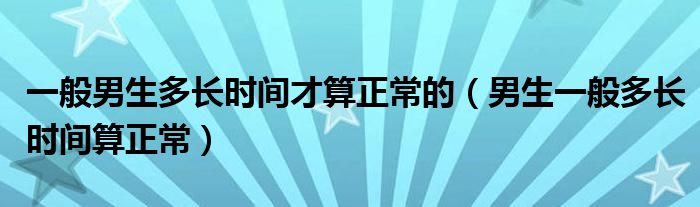 一般男生多長(zhǎng)時(shí)間才算正常的（男生一般多長(zhǎng)時(shí)間算正常）