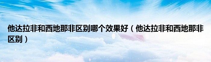 他達拉非和西地那非區(qū)別哪個效果好（他達拉非和西地那非區(qū)別）